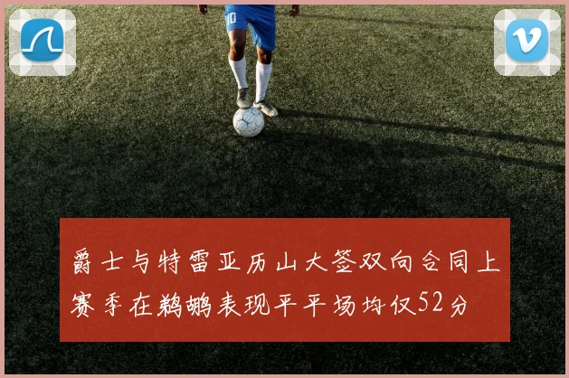 爵士与特雷亚历山大签双向合同上赛季在鹈鹕表现平平场均仅52分