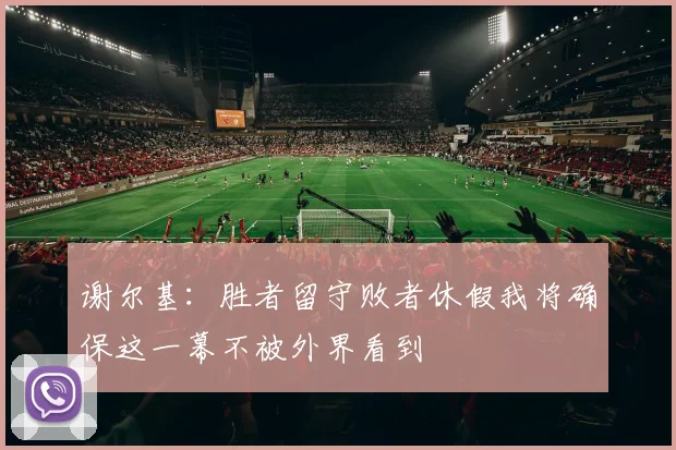 谢尔基：胜者留守败者休假我将确保这一幕不被外界看到