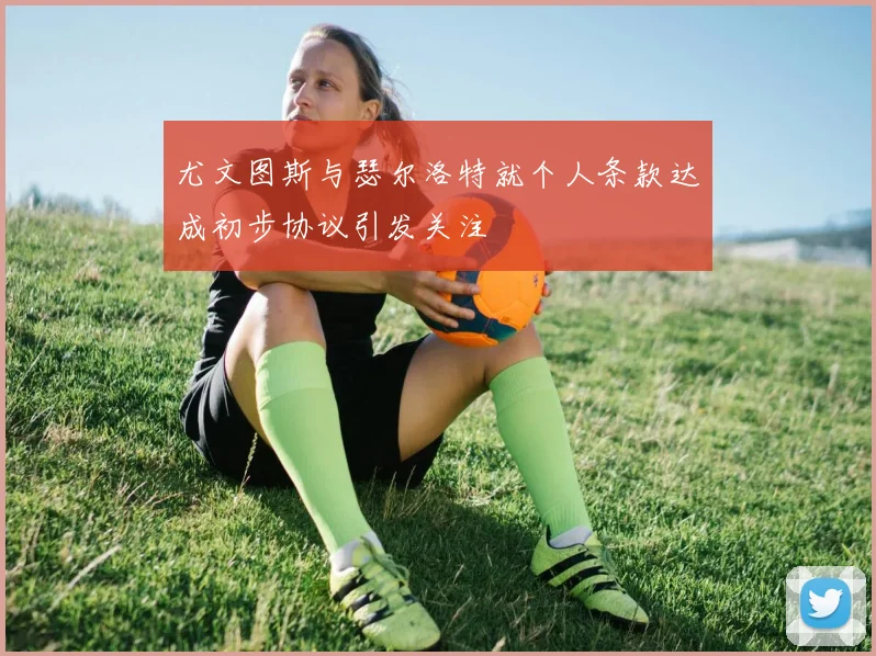 尤文图斯与瑟尔洛特就个人条款达成初步协议引发关注