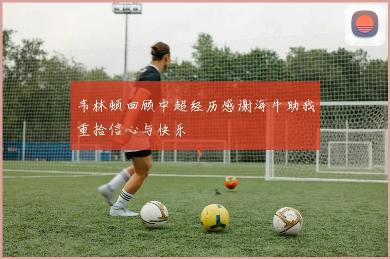 韦林顿回顾中超经历感谢海牛助我重拾信心与快乐