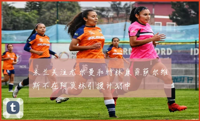 米兰关注尤尔曼和特林康贡萨尔维斯不在阿莫林引援计划中