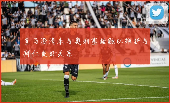 皇马澄清未与奥利塞接触以维护与拜仁良好关系
