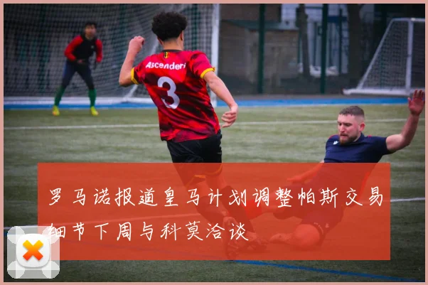 罗马诺报道皇马计划调整帕斯交易细节下周与科莫洽谈