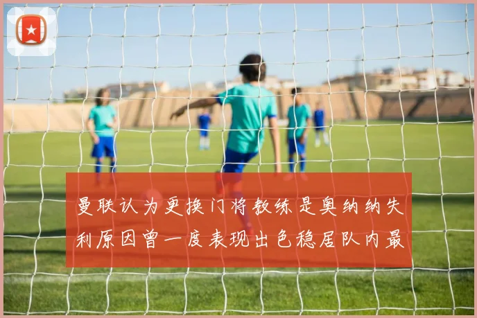 曼联认为更换门将教练是奥纳纳失利原因曾一度表现出色稳居队内最佳