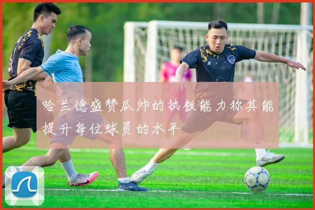 哈兰德盛赞瓜帅的执教能力称其能提升每位球员的水平